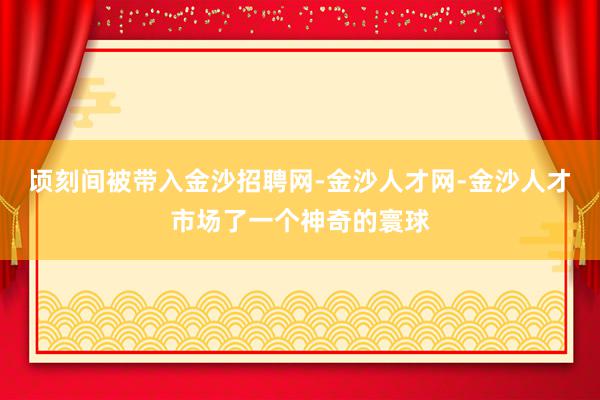 顷刻间被带入金沙招聘网-金沙人才网-金沙人才市场了一个神奇的寰球