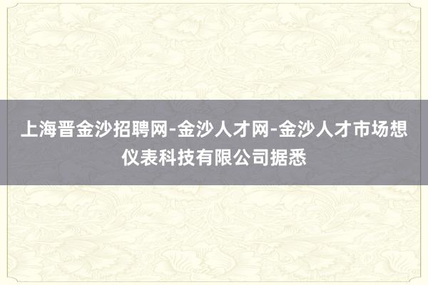 上海晋金沙招聘网-金沙人才网-金沙人才市场想仪表科技有限公司据悉
