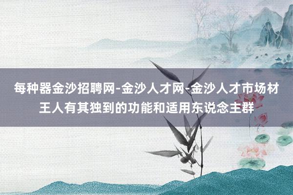 每种器金沙招聘网-金沙人才网-金沙人才市场材王人有其独到的功能和适用东说念主群